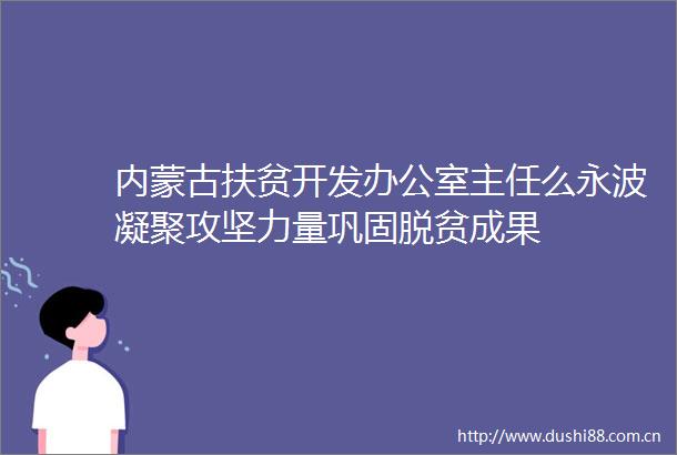 内蒙古扶贫开发办公室主任么永波凝聚攻坚力量巩固脱贫成果