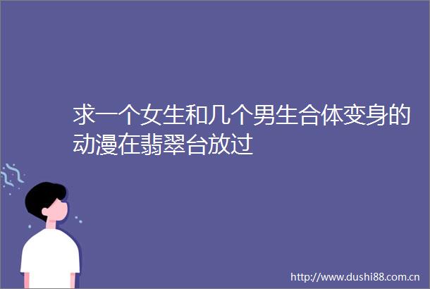 求一个女生和几个男生合体变身的动漫在翡翠台放过