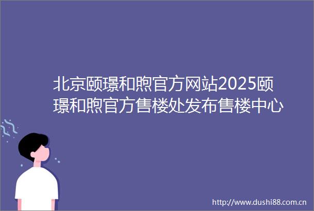 北京颐璟和煦官方网站2025颐璟和煦官方售楼处发布售楼中心