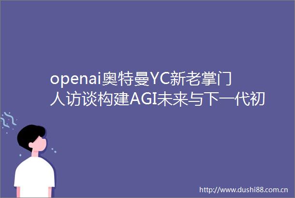 openai奥特曼YC新老掌门人访谈构建AGI未来与下一代初创企业15万字视频
