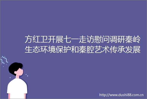 方红卫开展七一走访慰问调研秦岭生态环境保护和秦腔艺术传承发展检查山区防汛备汛工作
