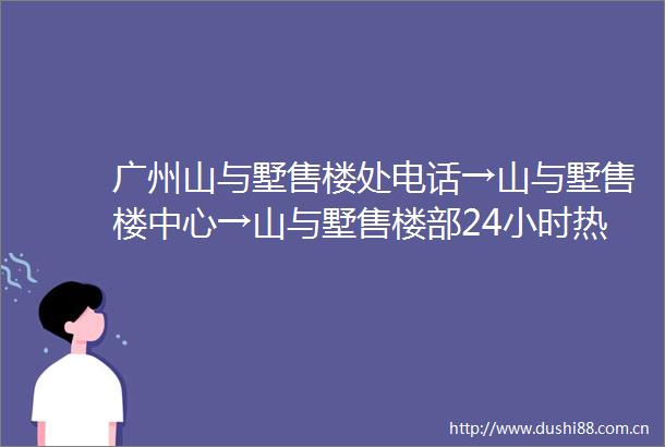 广州山与墅售楼处电话→山与墅售楼中心→山与墅售楼部24小时热线电话
