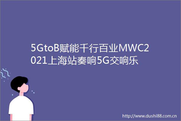 5GtoB赋能千行百业MWC2021上海站奏响5G交响乐