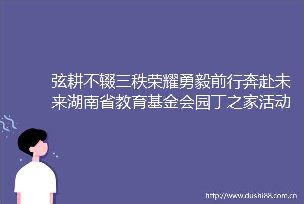 弦耕不辍三秩荣耀勇毅前行奔赴未来湖南省教育基金会园丁之家活动综述新湖南