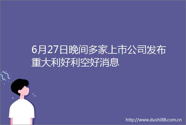 6月27日晚间多家上市公司发布重大利好利空好消息