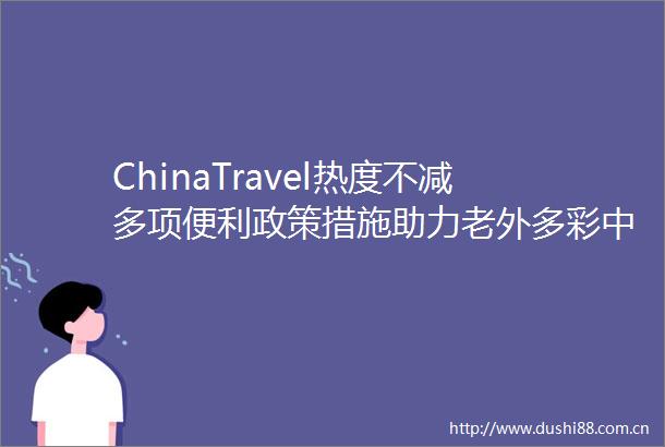 ChinaTravel热度不减多项便利政策措施助力老外多彩行