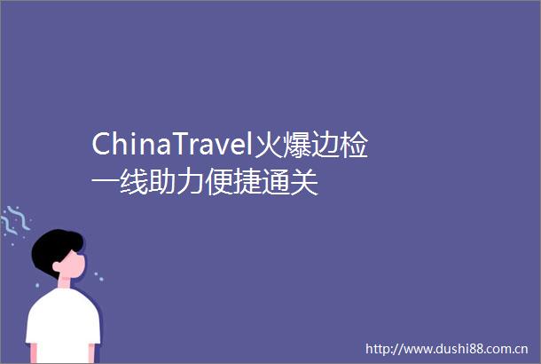 ChinaTravel火爆边检一线助力便捷通关