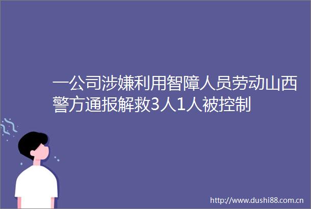 一公司利用智障人员劳动山西警方通报解救3人1人被控制