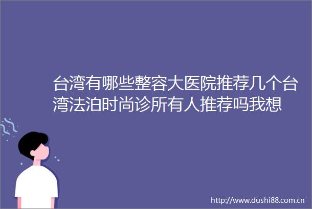 台湾有哪些整容大医院推荐几个台湾法泊时尚诊所有人推荐吗我想