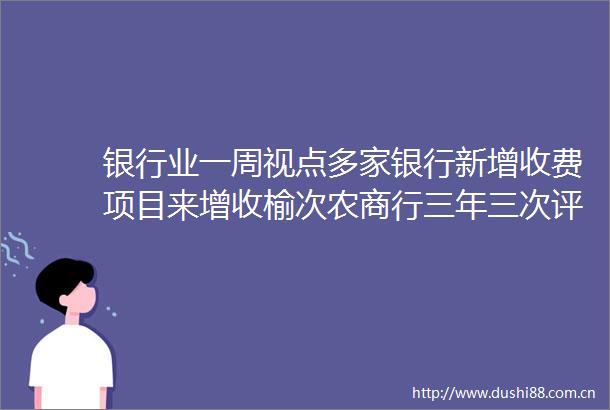 银行业一周视点多家银行新增收费项目来增收榆次农商行三年三次评级下调从BB降至BB