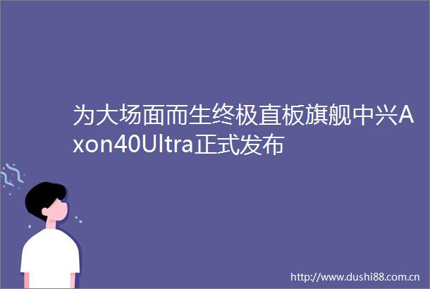 为大场面而生终极直板旗舰中兴Axon40Ultra正式发布
