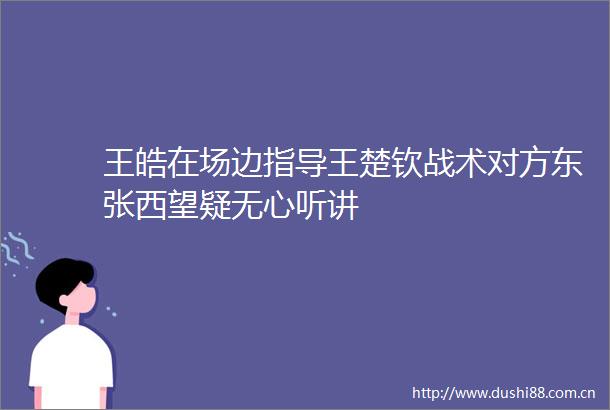 王皓在场边指导王楚钦战术对方东张西望疑无心听讲
