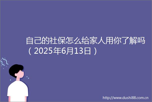 自己的社保怎么给家人用你了解吗（2025年6月13日）