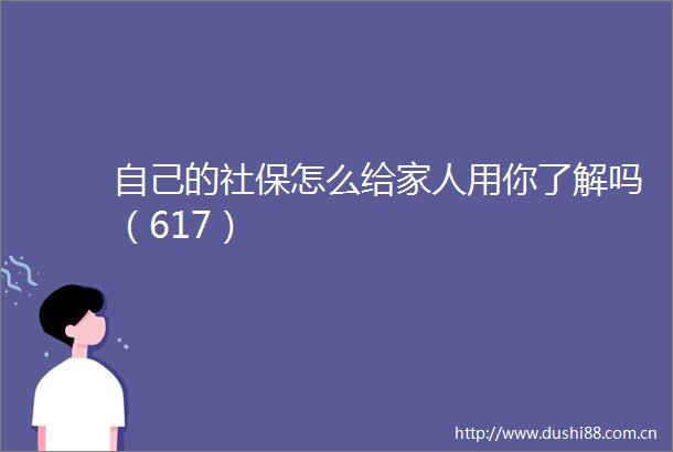 自己的社保怎么给家人用你了解吗（617）
