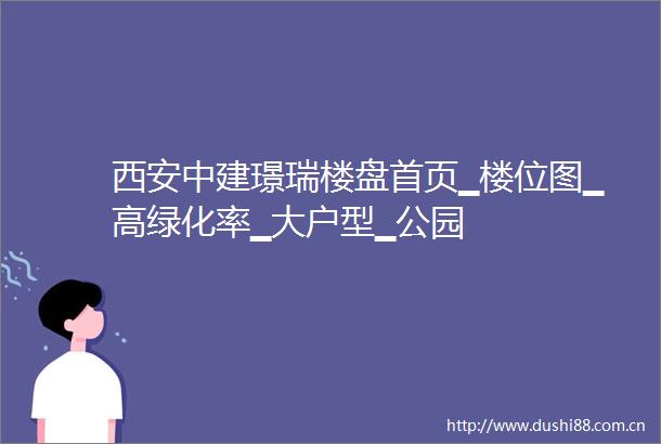 西安中建璟瑞楼盘首页▁楼位图▁高绿化率▁大户型▁公园