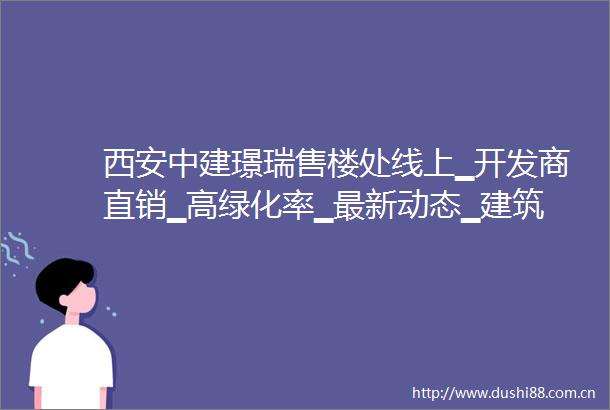 西安中建璟瑞售楼处线上▁开发商直销▁高绿化率▁最新动态▁建筑类型