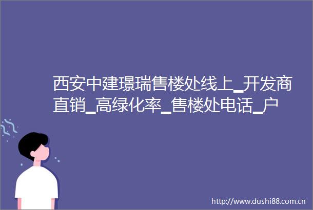 西安中建璟瑞售楼处线上▁开发商直销▁高绿化率▁售楼处电话▁户型展示