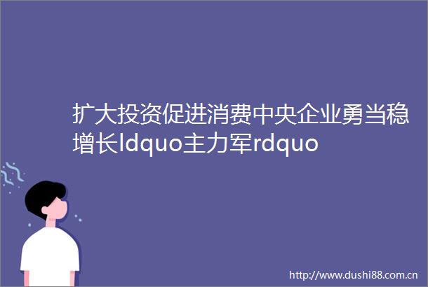 扩大投资促进消费中央企业勇当稳增长ldquo主力军rdquo新年开新局