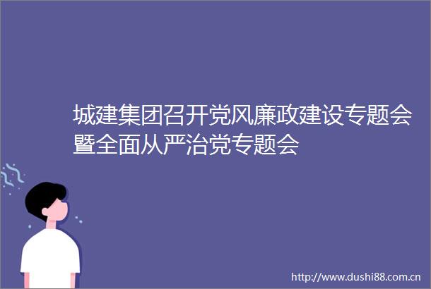 城建集团召开党风廉政建设专题会暨全面从严治党专题会