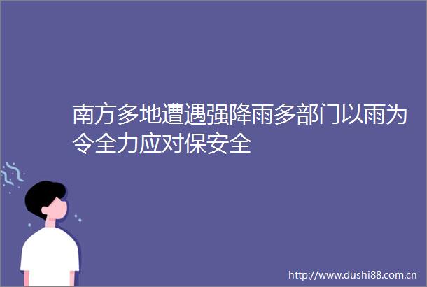 南方多地遭遇强降雨多部门以雨为令全力应对保安全