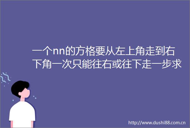 一个nn的方格要从左上角走到右下角一次只能往右或往下走一步求算法得出所有走动的方法数