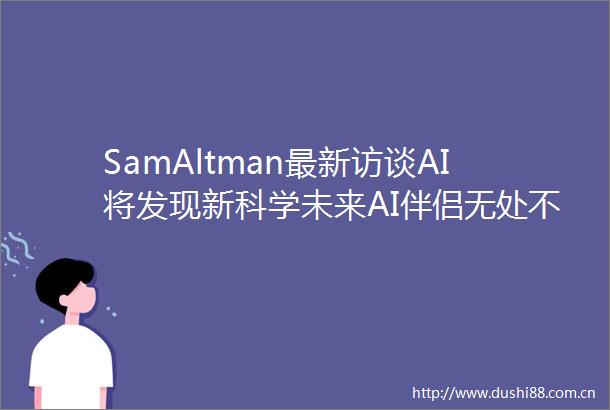 SamAltman最新访谈AI将发现新科学未来AI伴侣无处不在人形机器人街头漫步