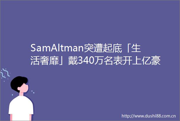 SamAltman突遭起底「生活奢靡」戴340万名表开上亿豪车买价值6亿豪宅