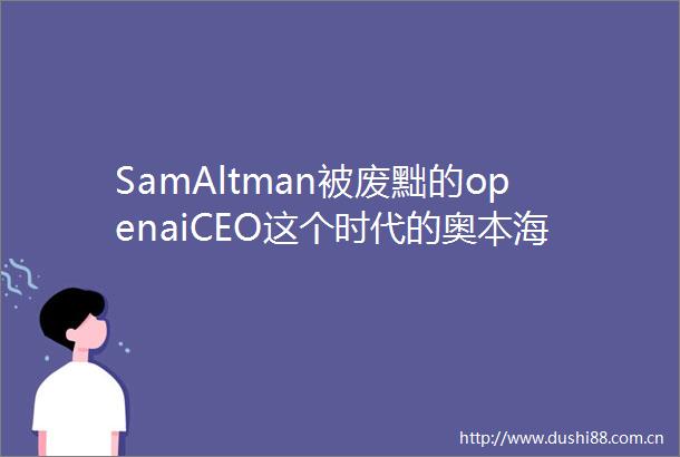 SamAltman被废黜的openaiCEO这个时代的奥本海默