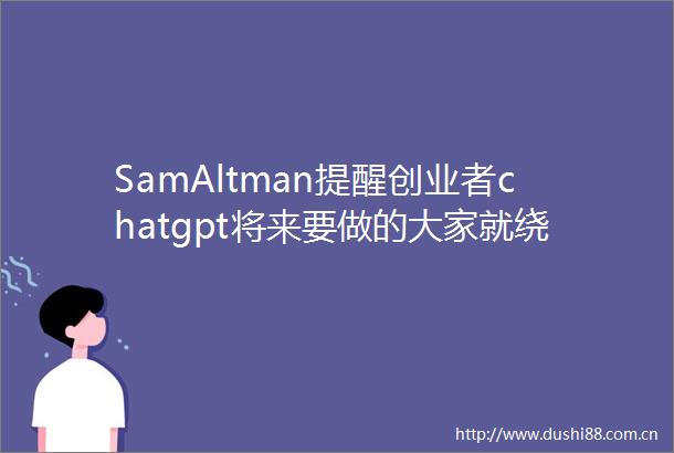 SamAltman提醒创业者chatgpt将来要做的大家就绕开吧