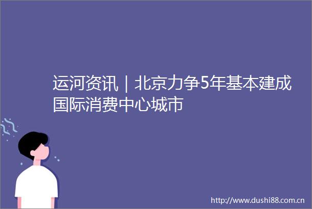 运河资讯｜北京力争5年基本建成国际消费中心城市