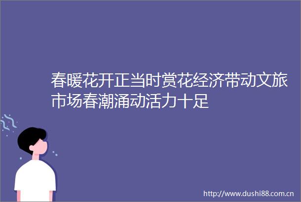 春暖花开正当时赏花经济带动文旅市场春潮涌动活力十足