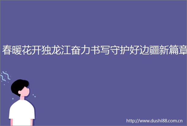 春暖花开独龙江奋力书写守护好边疆新篇章