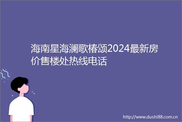 海南星海澜歌椿颂2024最新房价售楼处热线电话