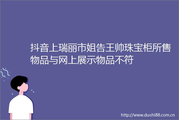 抖音上瑞丽市姐告王帅珠宝柜所售物品与网上展示物品不符