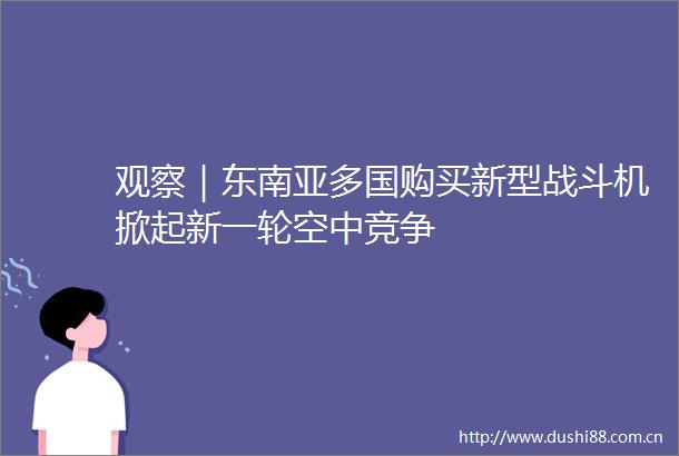 观察｜东南亚多国购买新型战斗机掀起新一轮空中竞争