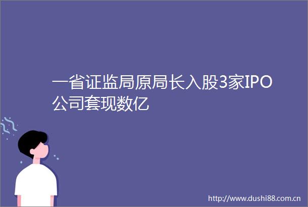 一省证监局原局长入股3家IPO公司套现数亿