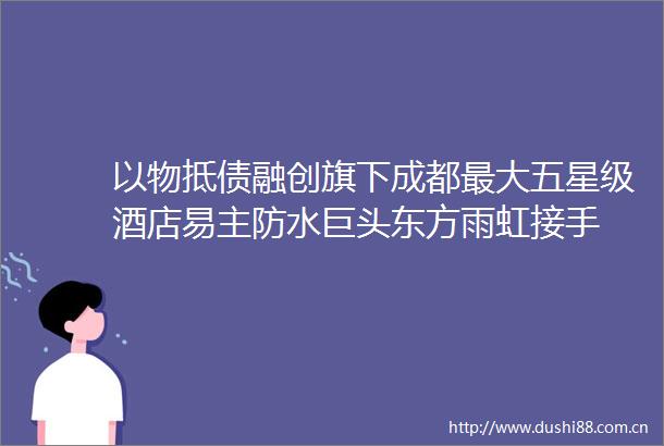 以物抵债融创旗下成都最大五星级酒店易主防水巨头东方雨虹接手