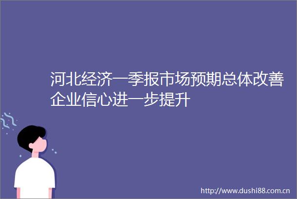 河北经济一季报市场预期总体改善企业信心进一步提升