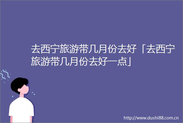 去西宁旅游带几月份去好「去西宁旅游带几月份去好一点」