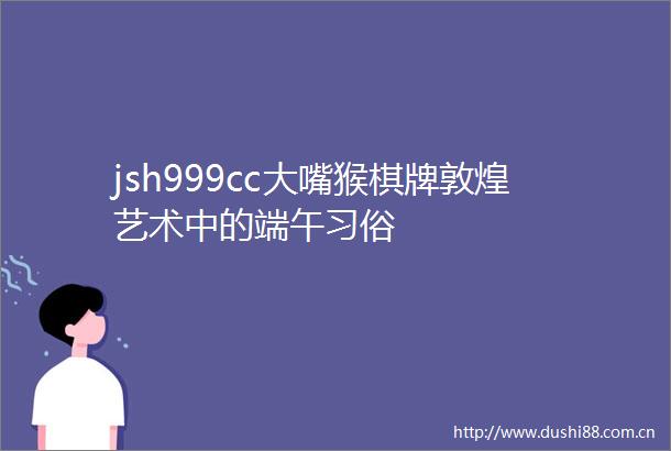 jsh999cc大嘴猴棋牌敦煌艺术中的端午习俗