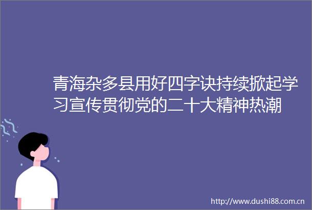 青海杂多县用好四字诀持续掀起学习宣传贯彻党的二十大精神热潮