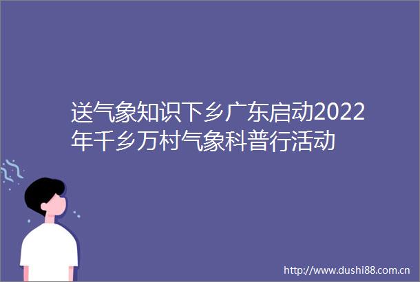 送气象知识下乡广东启动2022年千乡万村气象科普行活动
