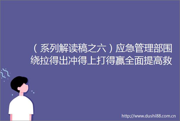 （系列解读稿之六）应急管理部围绕拉得出冲得上打得赢全面提高救援处置和保障能力
