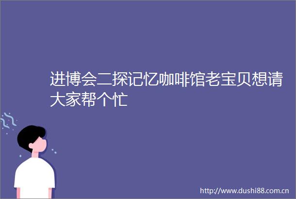 进博会二探记忆咖啡馆老宝贝想请大家帮个忙