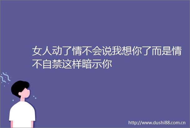 女人动了情不会说我想你了而是情不自禁这样暗示你