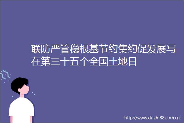 联防严管稳根基节约集约促发展写在第三十五个全国土地日