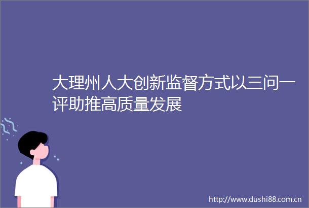 大理州人大创新监督方式以三问一评助推高质量发展