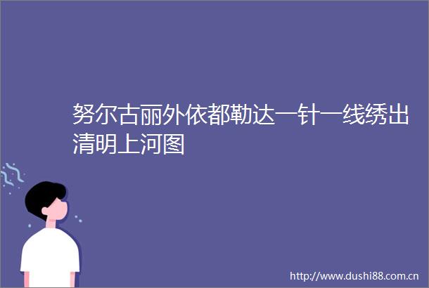 努尔古丽外依都勒达一针一线绣出清明上河图