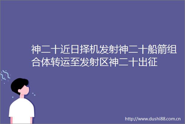 神二十近日择机发射神二十船箭组合体转运至发射区神二十出征