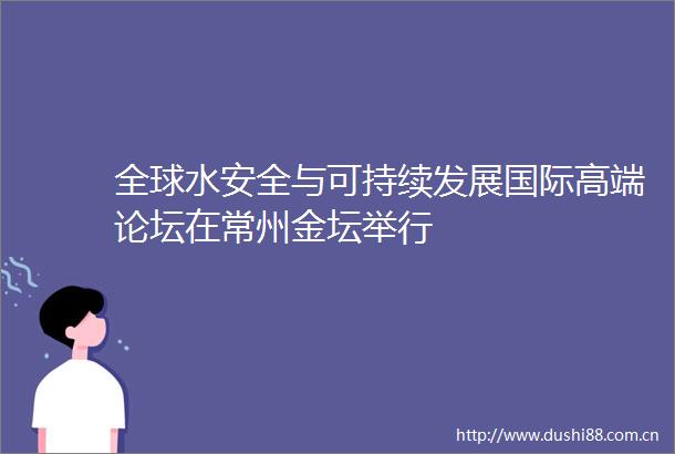 全球水安全与可持续发展国际高端论坛在常州金坛举行